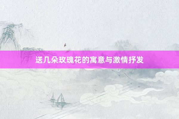送几朵玫瑰花的寓意与激情抒发