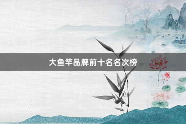 大鱼竿品牌前十名名次榜