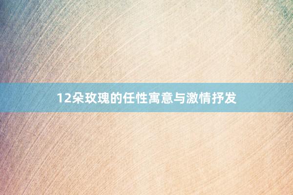 12朵玫瑰的任性寓意与激情抒发
