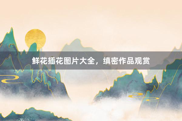 鲜花插花图片大全，缜密作品观赏